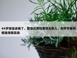 44岁宋佳杀疯了，整容式演技看哭无数人，和李宇春同框美得很高级