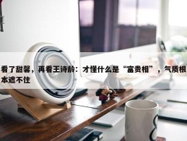 看了甜馨，再看王诗龄：才懂什么是“富贵相”，气质根本遮不住