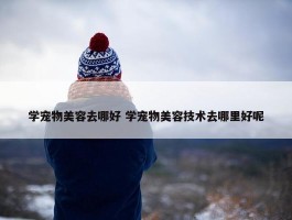 学宠物美容去哪好 学宠物美容技术去哪里好呢