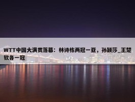 WTT中国大满贯落幕：林诗栋两冠一亚，孙颖莎_王楚钦各一冠