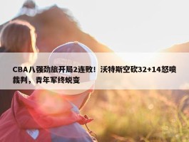 CBA八强劲旅开局2连败！沃特斯空砍32+14怒喷裁判，青年军终蜕变