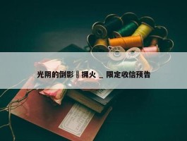 光阴的倒影・拥火 _ 限定收信预告