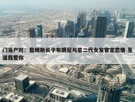 门当户对：詹姆斯长子布朗尼与星二代女友官宣恋情 互道我爱你