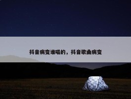 抖音病变谁唱的，抖音歌曲病变