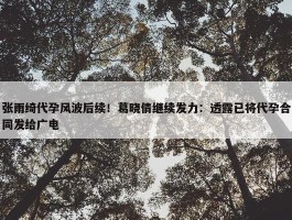 张雨绮代孕风波后续！葛晓倩继续发力：透露已将代孕合同发给广电