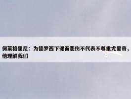 佩莱格里尼：为德罗西下课而悲伤不代表不尊重尤里奇，他理解我们