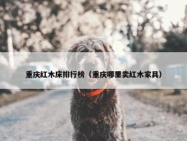 重庆红木床排行榜（重庆哪里卖红木家具）