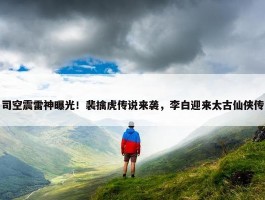 司空震雷神曝光！裴擒虎传说来袭，李白迎来太古仙侠传