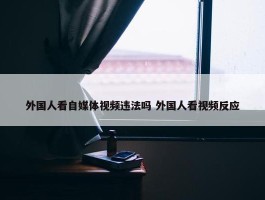 外国人看自媒体视频违法吗 外国人看视频反应