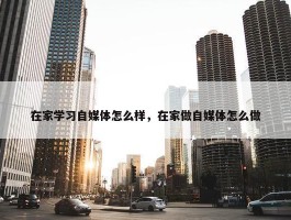 在家学习自媒体怎么样，在家做自媒体怎么做