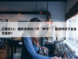 三国志11：被吹出来的一代“神作”！能坚持玩下去全凭情怀？