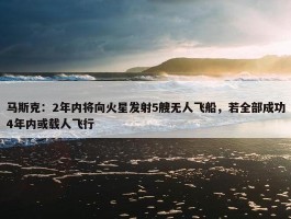 马斯克：2年内将向火星发射5艘无人飞船，若全部成功4年内或载人飞行