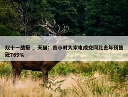 双十一战报 _ 天猫：首小时大家电成交同比去年预售涨765%