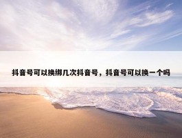 抖音号可以换绑几次抖音号，抖音号可以换一个吗