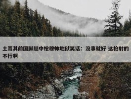 土耳其前国脚腿中枪穆帅地狱笑话：没事就好 这枪射的不行啊