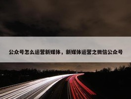 公众号怎么运营新媒体，新媒体运营之微信公众号