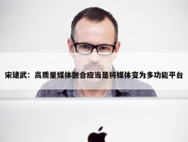 宋建武：高质量媒体融合应当是将媒体变为多功能平台