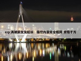 xqc再被前女友起诉：指控内容完全相同 索赔千万