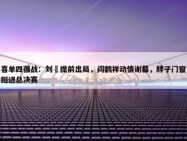 喜单四强战：刘旸提前出局，阎鹤祥动情谢幕，胖子门窗挺进总决赛