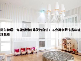 阿尔特塔：你能感到哈弗茨的自信；不会再拿萨卡当年轻球员看