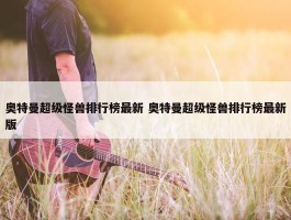 奥特曼超级怪兽排行榜最新 奥特曼超级怪兽排行榜最新版