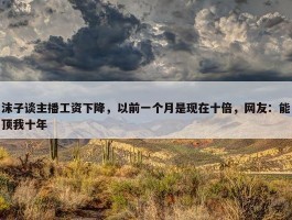 沫子谈主播工资下降，以前一个月是现在十倍，网友：能顶我十年