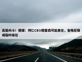 高层内斗！德媒：拜仁CEO德雷森可能离任，鲁梅尼格或临时接任