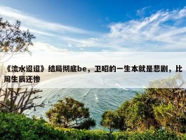 《流水迢迢》结局彻底be，卫昭的一生本就是悲剧，比周生辰还惨