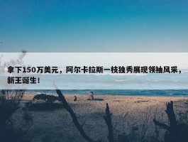 拿下150万美元，阿尔卡拉斯一枝独秀展现领袖风采，新王诞生！