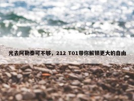 光去阿勒泰可不够，212 T01带你解锁更大的自由