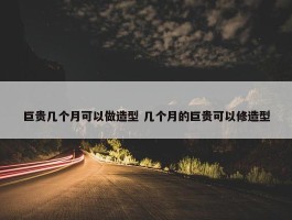 巨贵几个月可以做造型 几个月的巨贵可以修造型