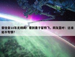 雷佳音18年无绯闻！看到妻子翟煦飞，网友直呼：这谁能不专情？