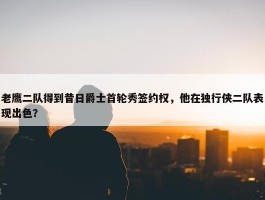 老鹰二队得到昔日爵士首轮秀签约权，他在独行侠二队表现出色？