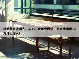 邓丽欣豪宅曝光，与TVB大姐大做邻，新恋情同居12万月租惊人！