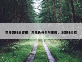 李多海时髦穿搭，用黑色包包与墨镜，增添时尚感