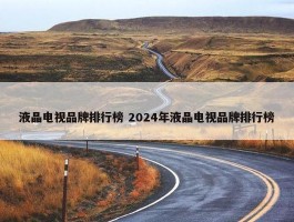 液晶电视品牌排行榜 2024年液晶电视品牌排行榜