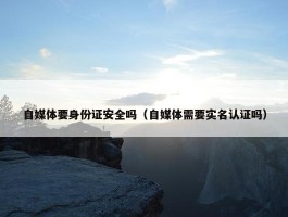 自媒体要身份证安全吗（自媒体需要实名认证吗）