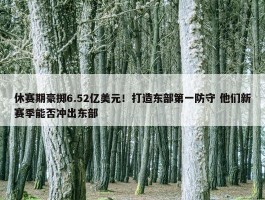 休赛期豪掷6.52亿美元！打造东部第一防守 他们新赛季能否冲出东部