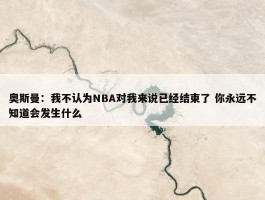 奥斯曼：我不认为NBA对我来说已经结束了 你永远不知道会发生什么