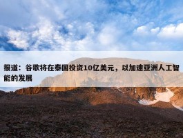 报道：谷歌将在泰国投资10亿美元，以加速亚洲人工智能的发展