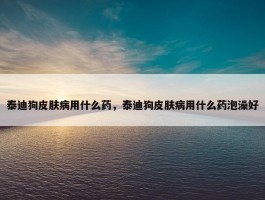 泰迪狗皮肤病用什么药，泰迪狗皮肤病用什么药泡澡好