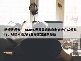 新经济观察 _ AMWC世界美容抗衰老大会在成都举行，AI技术助力行业探索发展新路径