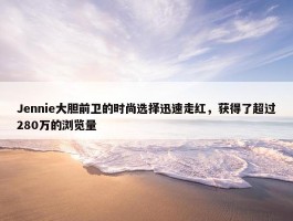 Jennie大胆前卫的时尚选择迅速走红，获得了超过280万的浏览量