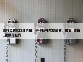 德转英超U23身价榜：萨卡压帕尔默居首，格瓦_索博_霍伊伦在列