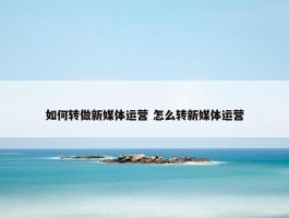 如何转做新媒体运营 怎么转新媒体运营