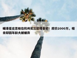 曝港星庄思敏在杭州买三层楼豪宅！房价2000万，相亲却因年龄大被嫌弃