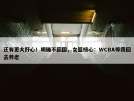 还有更大野心！明确不回国，女篮核心：WCBA等我回去养老