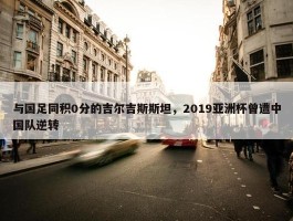 与国足同积0分的吉尔吉斯斯坦，2019亚洲杯曾遭中国队逆转