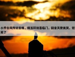 小乔古风传说首爆，杨玉环双喜临门，回音天使美哭，铠笑了