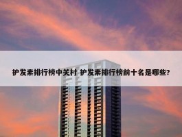 护发素排行榜中关村 护发素排行榜前十名是哪些?